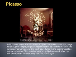 Pablo Picasso was a Spanish painter, sculptor, printmaker, ceramicist, stage
designer, poet and playwright who spent most of his adult life in France. His
light drawings were done with a small powerful torch and a camera set to a
long exposure time.The result is a room, most likely very dark when the
picture was taken, illuminated by slim rays of soft light.
 