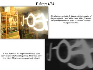 F-Stop 1/25
•The photograph to the left is an original version of
the photograph. I used a black and white filter and
increased the exposure levels to create a Picasso-
style picture below.
•I also increased the brightness levels to show
more luminosity from the picture. The words have
been blurred to create a more eccentric picture.
 