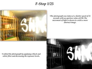 F-Stop 1/25
•The photograph was taken at a shutter speed of 15
seconds with an aperture value of f/10. The
movement of light is shown to create a more
abstract image.
•I edited the photograph by applying a black and
white filter and decreasing the exposure levels.
 