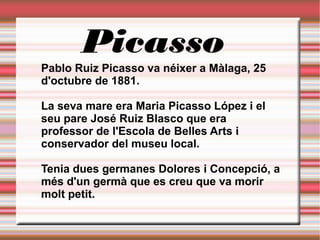 Picasso
Pablo Ruiz Picasso va néixer a Màlaga, 25
d'octubre de 1881.
La seva mare era Maria Picasso López i el
seu pare José Ruiz Blasco que era
professor de l'Escola de Belles Arts i
conservador del museu local.
Tenia dues germanes Dolores i Concepció, a
més d'un germà que es creu que va morir
molt petit.
 