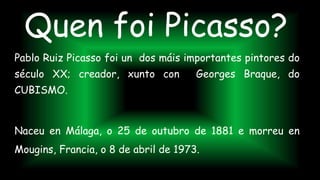 Quen foi Picasso?
Pablo Ruiz Picasso foi un dos máis importantes pintores do
século XX; creador, xunto con Georges Braque, do
CUBISMO.
Naceu en Málaga, o 25 de outubro de 1881 e morreu en
Mougins, Francia, o 8 de abril de 1973.
 