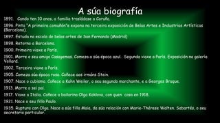 1891. Cando ten 10 anos, a familia trasládase a Coruña.
1896. Pinta “A primeira comuñón”e expono na terceira exposición de Belas Artes e Industrias Artísticas
(Barcelona).
1897. Estuda na escola de belas artes de San Fernando (Madrid)
1898. Retorno a Barcelona.
1900. Primeira viaxe a París.
1901. Morre o seu amigo Casagemas. Comeza a súa época azul. Segunda viaxe a París. Exposición na galería
Vollard.
1902. Terceira viaxe a París.
1905. Comeza súa época rosa. Coñece aos irmáns Stein.
1907. Nace o cubismo. Coñece a Kahn Weiler, o seu segundo marchante, e a Georges Braque.
1913. Morre o sei pai.
1917. Viaxe a Italia. Coñece a bailarina Olga Koklova, con quen casa en 1918.
1921. Nace o seu fillo Paulo.
1935. Ruptura con Olga. Nace a súa filla Maia, da súa relación con Marie-Thérese Walten. Sabartés, o seu
secretario particular.
A súa biografía
 