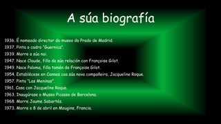 A súa biografía
1936. É nomeado director do museo do Prado de Madrid.
1937. Pinta o cadro “Guernica”.
1939. Morre a súa nai.
1947. Nace Claude, fillo da súa relación con Françoise Gilot.
1949. Nace Paloma, filla tamén de Françoise Gilot.
1954. Establécese en Cannes coa súa nova compañeira, Jacqueline Roque.
1957. Pinta “Las Meninas”.
1961. Casa con Jacqueline Roque.
1963. Inaugúrase o Museo Picasso de Barcelona.
1968. Morre Jaume Sabartés.
1973. Morre o 8 de abril en Mougins, Francia.
 