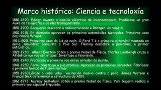 Marco histórico: Ciencia e tecnoloxía
1881-1890. Edison inventa a bomilla elécrtica de incandescencia. Prodúcese un gran
Auxe da telegrafía e do electromagnetismo.
1891-1900. Becquerel descobre a radioactividade e Röntgen, os raios X.
1901-1910. En Alemania aparecen os primeiros automóviles Mercedes. Primeiros voos
dos irmáns Wright.
1911-1920. Primeiros usos da luz de neón. O Ford T é o primeiro automóvil montado en
serie. Amundsen conquista o Polo Sur. Fleming descobre a penicilina, o primer
antibiótico.
1921-1930. Albert Einstein obtén o premio Nobel de Física. Charles Lindbergh cruza o
Atlántico nun voo sen etapas. Invéntase a televisión.
1931-1940. Prodúcese o primeiro voo aéreo arredor do mundo.
1941-1950. Fermi construye a pila atómica. Aparecen os primeiros aerosoles. Fabrícase
a primeira bomba de fusión nuclear.
1951-1960.Lévase a cabo unha vacinación masiva contra a polio. James Watson e
Francis Gick determinan a estructura do ADN.
1961-1973. Murnay Gell-Mann obtén o premio Nobel de Física. Yuri Gagarin realiza o
primeiro voo espacial tripulado.
 