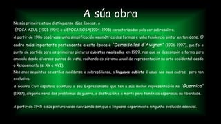 Na súa primeira etapa distínguense dúas épocas:, a
ÉPOCA AZUL (1901-1904) e a ÉPOCA ROSA(1904-1905) caracterizadas pola cor sobresaínte.
A partir de 1906 obsérvase unha simplificación xeométrica das formas e unha tendencia pintar en ton ocre. O
cadro máis importante pertencente a esta época é “Demoiselles d'Avignon” (1906-1907), que foi o
punto de partida para as primeiras pinturas cubistas realizadas en 1909, nas que se descompón a forma para
amosala desde diversos puntos de vista, rachando co sistema usual de representación na arte occidental desde
o Renacemento (s. XV e XVI).
Nos anos seguintes os estilos sucédense e sobrepóñense, a linguaxe cubista é usual nos seus cadros, pero non
exclusiva.
A Guerra Civil española acentuou o seu Expresionismo que ten a súa mellor representación no “Guernica"
(1937), alegoría xeral dos problemas da guerra, a destrución e a morte pero tamén da esperanza na liberdade.
A partir de 1945 a súa pintura vaise suavizando sen que a linguaxe experimente ningunha evolución esencial.
A súa obra
 