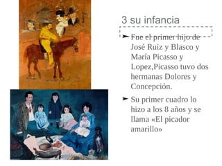 3 su infancia
➤ Fue el primer hijo de
José Ruiz y Blasco y
María Picasso y
Lopez,Picasso tuvo dos
hermanas Dolores y
Concepción.
➤ Su primer cuadro lo
hizo a los 8 años y se
llama «El picador
amarillo»
 