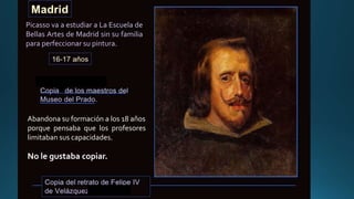 Abandona su formación a los 18 años
porque pensaba que los profesores
limitaban sus capacidades.
No le gustaba copiar.
Picasso va a estudiar a La Escuela de
Bellas Artes de Madrid sin su familia
para perfeccionar su pintura.
 