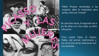 Pablo Picasso necesitaba a las
mujeres, ellas le inspiraban para
pintar, eran sus “musas”.
Se casó dos veces, la segunda vez a
los 80 años con una mujer 47 años
más joven.
Tuvo cuatro hijos; el mayor,
Pablo, del primer matrimonio y
los otros tres de las relaciones con
sus amantes.
 
