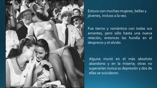 Estuvo con muchas mujeres, bellas y
jóvenes, incluso a la vez.
Fue tierno y romántico con todas sus
amantes, pero sólo hasta una nueva
relación, entonces las hundía en el
desprecio y el olvido.
Alguna murió en el más absoluto
abandono y en la miseria; otras no
superarían nunca su depresión y dos de
ellas se suicidaron.
 
