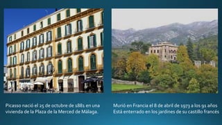 Picasso nació el 25 de octubre de 1881 en una
vivienda de la Plaza de la Merced de Málaga.
Murió en Francia el 8 de abril de 1973 a los 91 años
Está enterrado en los jardines de su castillo francés
 