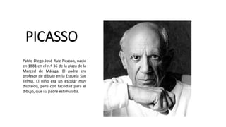 PICASSO
Pablo Diego José Ruiz Picasso, nació
en 1881 en el n.º 36 de la plaza de la
Merced de Málaga, El padre era
profesor de dibujo en la Escuela San
Telmo. El niño era un escolar muy
distraído, pero con facilidad para el
dibujo, que su padre estimulaba.
 