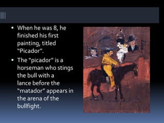  When he was 8, he
finished his first
painting, titled
“Picador”.
 The “picador” is a
horseman who stings
the bull with a
lance before the
“matador” appears in
the arena of the
bullfight.
 