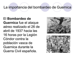 La importancia del bombardeo de Guernica El  Bombardeo de Guernica  fue el ataque aéreo realizado el 26 de abril de 1937 h...