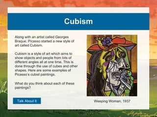 Cubism
Along with an artist called Georges
Braque, Picasso started a new style of
art called Cubism.
Cubism is a style of art which aims to
show objects and people from lots of
different angles all at one time. This is
done through the use of cubes and other
shapes. Here are some examples of
Picasso’s cubist paintings.
Talk About It Weeping Woman, 1937
What do you think about each of these
paintings?
 