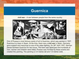 Guernica
One of Picasso’s most famous works of art is Guernica, which was painted in 1937.
Guernica is a town in Spain. At the time, there was a civil war in Spain. Germany
gave support and resources to one of the sides fighting. On 26th April 1937, German
planes bombed Guernica for two hours. The town was destroyed and hundreds of
men, women and children were killed. Picasso was horrified by these events and
created this painting. The painting is 3.5 metres tall and 7.8 metres wide.
civil war – A war between people from the same country.
 
