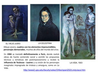 LA VIDA, 1903
EL VIEJO JUDÍO
http://www2.ups.edu/faculty/velez/Orfeo/span202/Lindy/azul.htm
Dibujo severo, cuadros con los elementos imprescindibles,
personajes demacrados, muchos de ellos del mundo del circo.
LA CELESTINA
En 1904 se trasladó definitivamente a París, donde realizó
obras de fuerte contenido social y asimiló las propuestas
técnicas y temáticas del postimpresionismo y recibió la
influencia de Toulouse - Lautrec y su visión de los personajes
marginales impregnada de tristeza y amargura, como en La
Vida.
 