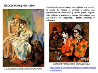 ÉPOCA ROSA (1904-1906)
FAMILIA DE SALTIMBANQUIS CON MONO
Coincidiendo con una etapa más optimista de su vida,
la paleta de Picasso se empezó a aclarar, con
predominio de tonos rosas y colores pastel, figuras
más rellenas y graciosas y temas más alegres, con
predominio de arlequines, temas circenses y
callejeros.
AUTORRETRATO COMO SALTIMBANQUI
http://www.drasolt.com/index.php?template=epoca
rosadepicasso
 