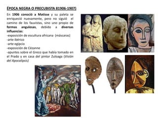 En 1906 conoció a Matisse y su paleta se
enriqueció nuevamente, pero no siguió el
camino de los fauvistas, sino uno propio de
formas angulosas, debido a diversas
influencias:
-exposición de escultura africana (máscaras)
-arte ibérico
-arte egipcio
-exposición de Cézanne
-apuntes sobre el Greco que había tomado en
el Prado y en casa del pintor Zuloaga (Visión
del Apocalipsis)
ÉPOCA NEGRA O PRECUBISTA 81906-1907)
 