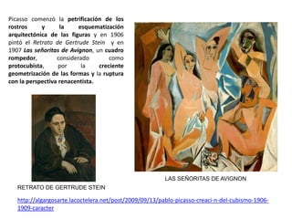 http://algargosarte.lacoctelera.net/post/2009/09/13/pablo-picasso-creaci-n-del-cubismo-1906-
1909-caracter
LAS SEÑORITAS DE AVIGNON
Picasso comenzó la petrificación de los
rostros y la esquematización
arquitectónica de las figuras y en 1906
pintó el Retrato de Gertrude Stein y en
1907 Las señoritas de Avignon, un cuadro
rompedor, considerado como
protocubista, por la creciente
geometrización de las formas y la ruptura
con la perspectiva renacentista.
RETRATO DE GERTRUDE STEIN
 