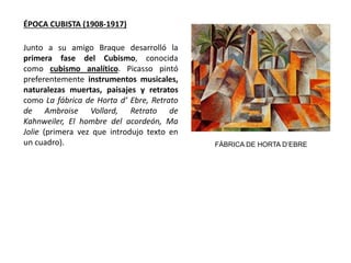 ÉPOCA CUBISTA (1908-1917)
Junto a su amigo Braque desarrolló la
primera fase del Cubismo, conocida
como cubismo analítico. Picasso pintó
preferentemente instrumentos musicales,
naturalezas muertas, paisajes y retratos
como La fábrica de Horta d’ Ebre, Retrato
de Ambroise Vollard, Retrato de
Kahnweiler, El hombre del acordeón, Ma
Jolie (primera vez que introdujo texto en
un cuadro). FÁBRICA DE HORTA D’EBRE
 