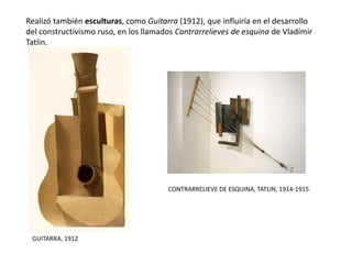 Realizó también esculturas, como Guitarra (1912), que influiría en el desarrollo
del constructivismo ruso, en los llamados Contrarrelieves de esquina de Vladímir
Tatlin.
GUITARRA, 1912
CONTRARRELIEVE DE ESQUINA, TATLIN, 1914-1915
 