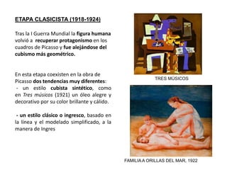 Tras la I Guerra Mundial la figura humana
volvió a recuperar protagonismo en los
cuadros de Picasso y fue alejándose del
cubismo más geométrico.
En esta etapa coexisten en la obra de
Picasso dos tendencias muy diferentes:
- un estilo cubista sintético, como
en Tres músicos (1921) un óleo alegre y
decorativo por su color brillante y cálido.
- un estilo clásico o ingresco, basado en
la línea y el modelado simplificado, a la
manera de Ingres
ETAPA CLASICISTA (1918-1924)
TRES MÚSICOS
FAMILIAA ORILLAS DEL MAR, 1922
 