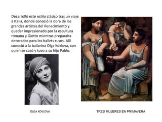 TRES MUJERES EN PRIMAVERA
Desarrolló este estilo clásico tras un viaje
a Italia, donde conoció la obra de los
grandes artistas del Renacimiento y
quedar impresionado por la escultura
romana y Giotto mientras preparaba
decorados para los ballets rusos. Allí
conoció a la bailarina Olga Koklova, con
quien se casó y tuvo a su hijo Pablo.
OLGA KOKLOVA
 