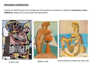 MUJER SENTADA AL BORDE DEL MAR, 1930
A partir de 1925 Picasso se vio influido por el Surrealismo. Su pintura se pobló de monstruos y seres
diabólicos, reflejo de sus preocupaciones personales.
EL BESO, 1925. BAÑISTA, 1928
INFLUENCIA SURREALISTA
 