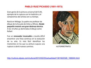 AUTORRETRATO
PABLO RUIZ PICASSO (1881-1973)
Gran genio de la pintura universal del S.XX,
ejemplo de la ruptura con la tradición y el
compromiso del artista con su tiempo.
Nació en Málaga. Su padre era profesor de
dibujo de la Escuela de Artes y Oficios. Desde
pequeño mostró una gran destreza técnica.
A los 14 años ya dominaba el dibujo como
Rafael.
Fue un renovador incansable y resulta difícil
encontrar una línea continua en la evolución
de su arte. Es más fácil identificar los
momentos en los que su pintura supuso una
ruptura o abrió nuevos caminos.
http://cultura.elpais.com/cultura/2013/02/25/actualidad/1361822328_166644.html
 