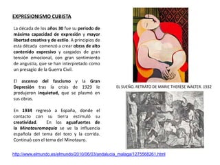 EL SUEÑO. RETRATO DE MARIE THERESE WALTER. 1932
http://www.elmundo.es/elmundo/2010/06/03/andalucia_malaga/1275568261.html
La década de los años 30 fue su periodo de
máxima capacidad de expresión y mayor
libertad creativa y de estilo. A principios de
esta década comenzó a crear obras de alto
contenido expresivo y cargados de gran
tensión emocional, con gran sentimiento
de angustia, que se han interpretado como
un presagio de la Guerra Civil.
El ascenso del fascismo y la Gran
Depresión tras la crisis de 1929 le
produjeron inquietud, que se plasmó en
sus obras.
En 1934 regresó a España, donde el
contacto con su tierra estimuló su
creatividad. En los aguafuertes de
la Minotauromaquia se ve la influencia
española del tema del toro y la corrida.
Continuó con el tema del Minotauro.
EXPRESIONISMO CUBISTA
 