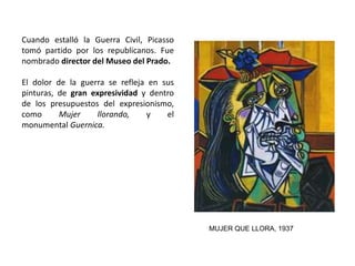 Cuando estalló la Guerra Civil, Picasso
tomó partido por los republicanos. Fue
nombrado director del Museo del Prado.
El dolor de la guerra se refleja en sus
pinturas, de gran expresividad y dentro
de los presupuestos del expresionismo,
como Mujer llorando, y el
monumental Guernica.
MUJER QUE LLORA, 1937
 
