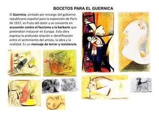 BOCETOS PARA EL GUERNICA
El Guernica, pintado por encargo del gobierno
republicano español para la exposición de Paris
de 1937, es fruto del dolor y se convierte en
acusación contra el fascismo y la barbarie que
pretendían instaurar en Europa. Esta obra
expresa la profunda relación e identificación
entre el sentimiento del artista, la obra y la
realidad. Es un mensaje de terror y resistencia.
 