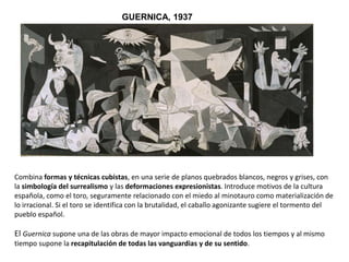 GUERNICA, 1937
Combina formas y técnicas cubistas, en una serie de planos quebrados blancos, negros y grises, con
la simbología del surrealismo y las deformaciones expresionistas. Introduce motivos de la cultura
española, como el toro, seguramente relacionado con el miedo al minotauro como materialización de
lo irracional. Si el toro se identifica con la brutalidad, el caballo agonizante sugiere el tormento del
pueblo español.
El Guernica supone una de las obras de mayor impacto emocional de todos los tiempos y al mismo
tiempo supone la recapitulación de todas las vanguardias y de su sentido.
 