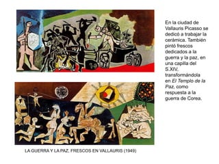 En la ciudad de
Vallauris Picasso se
dedicó a trabajar la
cerámica. También
pintó frescos
dedicados a la
guerra y la paz, en
una capilla del
S.XIV,
transformándola
en El Templo de la
Paz, como
respuesta a la
guerra de Corea.
LA GUERRA Y LA PAZ, FRESCOS EN VALLAURIS (1949)
 
