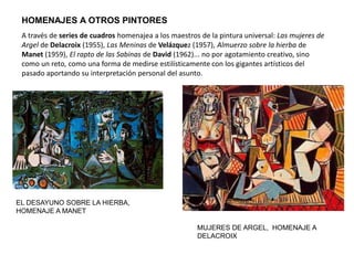 HOMENAJES A OTROS PINTORES
EL DESAYUNO SOBRE LA HIERBA,
HOMENAJE A MANET
A través de series de cuadros homenajea a los maestros de la pintura universal: Las mujeres de
Argel de Delacroix (1955), Las Meninas de Velázquez (1957), Almuerzo sobre la hierba de
Manet (1959), El rapto de las Sabinas de David (1962)... no por agotamiento creativo, sino
como un reto, como una forma de medirse estilísticamente con los gigantes artísticos del
pasado aportando su interpretación personal del asunto.
MUJERES DE ARGEL, HOMENAJE A
DELACROIX
 