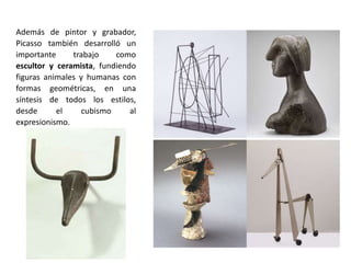 Además de pintor y grabador,
Picasso también desarrolló un
importante trabajo como
escultor y ceramista, fundiendo
figuras animales y humanas con
formas geométricas, en una
síntesis de todos los estilos,
desde el cubismo al
expresionismo.
 