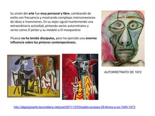 http://algargosarte.lacoctelera.net/post/2011/12/03/pablo-picasso-28-ltimos-a-os-1945-1973
Su visión del arte fue muy personal y libre, cambiando de
estilo con frecuencia y mostrando complejas interconexiones
de ideas e invenciones. En su vejez siguió manteniendo una
extraordinaria actividad, pintando varios autorretratos y
series como El pintor y su modelo o El mosquetero.
Picasso no ha tenido discípulos, pero ha ejercido una enorme
influencia sobre los pintores contemporáneos.
AUTORRETRATO DE 1972
 