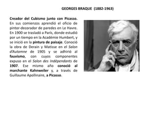 Creador del Cubismo junto con Picasso.
En sus comienzos aprendió el oficio de
pintor-decorador de paredes en Le Havre.
En 1900 se trasladó a París, donde estudió
por un tiempo en la Académie Humbert, y
se inició en la pintura de paisaje. Conoció
la obra de Derain y Matisse en el Salon
d’Automne de 1905 y se adhirió al
fauvismo, con cuyos componentes
expuso en el Salon des Indépendants de
1907. Ese mismo año conoció al
marchante Kahnweiler y, a través de
Guillaume Apollinaire, a Picasso.
GEORGES BRAQUE (1882-1963)
 