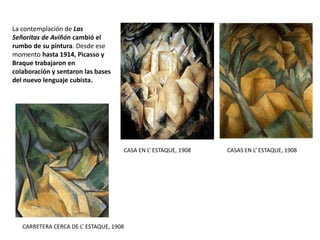 La contemplación de Las
Señoritas de Aviñón cambió el
rumbo de su pintura. Desde ese
momento hasta 1914, Picasso y
Braque trabajaron en
colaboración y sentaron las bases
del nuevo lenguaje cubista.
CASA EN L’ ESTAQUE, 1908 CASAS EN L’ ESTAQUE, 1908
CARRETERA CERCA DE L’ ESTAQUE, 1908
 