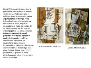 Hacia 1912, para intentar evitar la
pérdida de contacto con el mundo
visible en que había derivado el
cubismo, Braque comenzó a pintar
algunas zonas en trompe l’oeil,
imitando el mármol o la madera y
rescatando el oficio de pintor-
decorador que había aprendido de
su padre. Más tarde, dio un paso
más al pegar en sus composiciones
etiquetas, pedazos de papel
pintado o recortes de periódico
reales. Estos papiers collés se
convirtieron en otra de las
revolucionarias novedades
introducidas por Braque y Picasso en
el arte moderno. de este tipo es la
obra Plato de fruta y vaso (1912),
primera en la que utilizó papel
pintado pegado sobre el lienzo para
imitar la madera.
PLATO DE FRUTA Y VASO, 1912
VIOLÍN - MELODÍA, 1914.
 