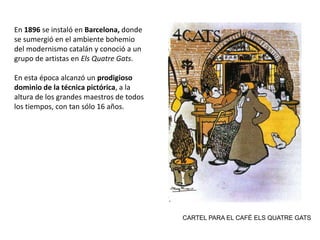 En 1896 se instaló en Barcelona, donde
se sumergió en el ambiente bohemio
del modernismo catalán y conoció a un
grupo de artistas en Els Quatre Gats.
En esta época alcanzó un prodigioso
dominio de la técnica pictórica, a la
altura de los grandes maestros de todos
los tiempos, con tan sólo 16 años.
CARTEL PARA EL CAFÉ ELS QUATRE GATS
 
