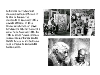 La Primera Guerra Mundial
marcó un punto de inflexión en
la obra de Braque. Fue
movilizado en agosto de 1914 y
enviado al frente. En 1915
Braque cayó herido con graves
heridas en la cabeza y no volvió a
pintar hasta finales de 1916. En
1917 su amigo Picasso comenzó
su recorrido por Europa con los
Ballets Rusos y su amistad ya no
sería la misma. Su complicidad
había muerto.
 