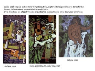 CAFÉ BAR, 1919
Desde 1918 empezó a abandonar la rigidez cubista, explorando las posibilidades de las formas
llenas y de las curvas y las potencialidades del color.
En la década de los años 20 retornó al clasicismo, especialmente en su desnudos femeninos
FRUTA SOBRE MANTEL Y FRUTERO, 1925
BAÑISTA, 1925
 
