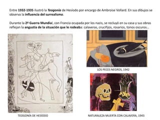Entre 1932-1935 ilustró la Teogonía de Hesíodo por encargo de Ambroise Vollard. En sus dibujos se
observa la influencia del surrealismo.
Durante la 2ª Guerra Mundial, con Francia ocupada por los nazis, se recluyó en su casa y sus obras
reflejan la angustia de la situación que le rodeaba: calaveras, crucifijos, rosarios, tonos oscuros…
TEOGONÍA DE HESÍODO
LOS PECES NEGROS, 1942
NATURALEZA MUERTA CON CALAVERA, 1943
 
