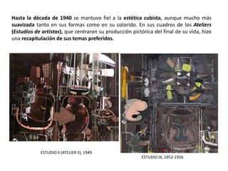 Hasta la década de 1940 se mantuvo fiel a la estética cubista, aunque mucho más
suavizada tanto en sus formas como en su colorido. En sus cuadros de los Ateliers
(Estudios de artistas), que centraron su producción pictórica del final de su vida, hizo
una recapitulación de sus temas preferidos.
ESTUDIO IX, 1952-1956
ESTUDIO II (ATELIER II), 1949
 