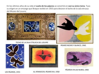 En los últimos años de su vida el vuelo de los pájaros se convirtió en casi su único tema. Tuvo
su origen en un encargo que Braque recibió en 1953 para decorar el techo de la sala etrusca
del Museo del Louvre.
PÁJARO NEGRO Y BLANCO, 1960
LOS PÁJAROS, 1953
PÁJAROS EN LAS NUBES, 1960
AL ATARDECER, PÁJARO XVI, 1958
TECHO DE LA SALA ETRUSCA DEL LOUVRE
 
