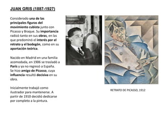 JUAN GRIS (1887-1927)
Considerado una de las
principales figuras del
movimiento cubista junto con
Picasso y Braque. Su importancia
radicó tanto en sus obras, en las
que predominó el interés por el
retrato y el bodegón, como en su
aportación teórica.
Nacido en Madrid en una familia
acomodada, en 1906 se trasladó a
París y ya no regresó a España.
Se hizo amigo de Picasso, cuya
influencia resultó decisiva en su
obra.
Inicialmente trabajó como
ilustrador para mantenerse. A
partir de 1910 decidió dedicarse
por completo a la pintura.
RETRATO DE PICASSO, 1912
 