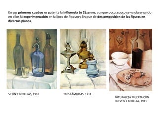 En sus primeros cuadros es patente la influencia de Cézanne, aunque poco a poco se va observando
en ellos la experimentación en la línea de Picasso y Braque de descomposición de las figuras en
diversos planos.
SIFÓN Y BOTELLAS, 1910 TRES LÁMPARAS, 1911
NATURALEZA MUERTA CON
HUEVOS Y BOTELLA, 1911
 