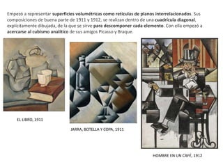 EL LIBRO, 1911
JARRA, BOTELLA Y COPA, 1911
Empezó a representar superficies volumétricas como retículas de planos interrelacionados. Sus
composiciones de buena parte de 1911 y 1912, se realizan dentro de una cuadrícula diagonal,
explícitamente dibujada, de la que se sirve para descomponer cada elemento. Con ella empezó a
acercarse al cubismo analítico de sus amigos Picasso y Braque.
HOMBRE EN UN CAFÉ, 1912
 