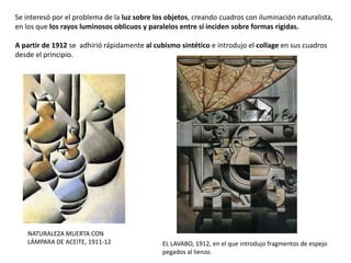 NATURALEZA MUERTA CON
LÁMPARA DE ACEITE, 1911-12
Se interesó por el problema de la luz sobre los objetos, creando cuadros con iluminación naturalista,
en los que los rayos luminosos oblicuos y paralelos entre sí inciden sobre formas rígidas.
A partir de 1912 se adhirió rápidamente al cubismo sintético e introdujo el collage en sus cuadros
desde el principio.
EL LAVABO, 1912, en el que introdujo fragmentos de espejo
pegados al lienzo.
 